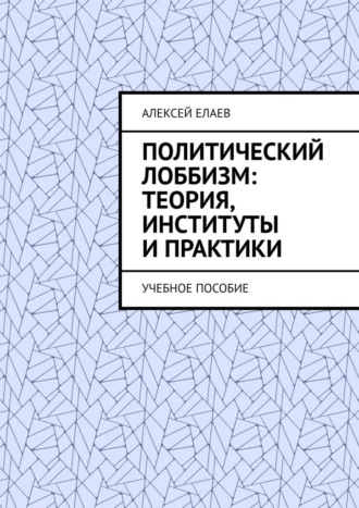 Алексей Александрович Елаев. Политический лоббизм: теория, институты и практики. Учебное пособие