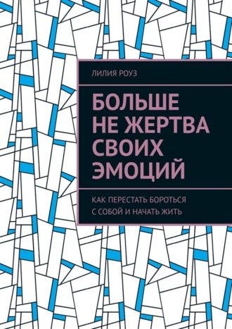Лилия Роуз. Больше не жертва своих эмоций. Как перестать бороться с собой и начать жить