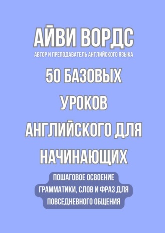 Айви Вордс. 50 базовых уроков английского для начинающих. Пошаговое освоение грамматики, слов и фраз для повседневного общения