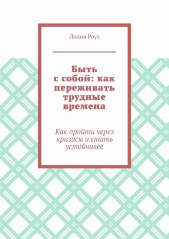 Лилия Роуз. Быть с собой: как переживать трудные времена. Как пройти через кризисы и стать устойчивее