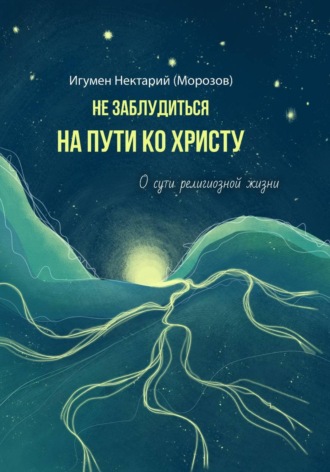 Игумен Нектарий (Морозов). Не заблудиться на пути ко Христу. О сути религиозной жизни