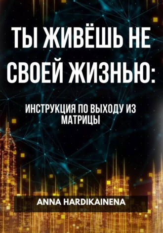 Anna Hardikainena. ТЫ ЖИВЁШЬ НЕ СВОЕЙ ЖИЗНЬЮ: ИНСТРУКЦИЯ ПО ВЫХОДУ ИЗ МАТРИЦЫ