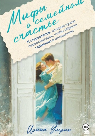 Ирина Ульрих. Мифы о семейном счастье. 11 стереотипов, которые нужно переосмыслить, чтобы обрести гармонию в отношениях
