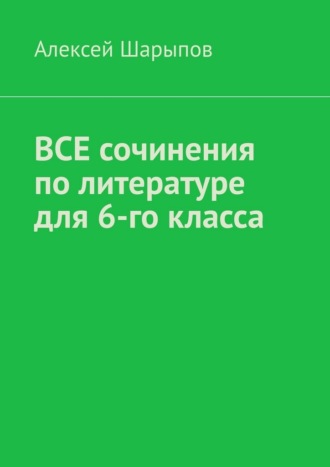 Алексей Шарыпов. Все сочинения по литературе для 6-го класса