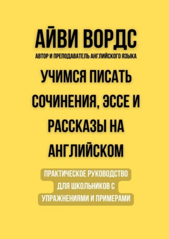 Айви Вордс. Учимся писать сочинения, эссе и рассказы на английском. Практическое руководство для школьников с упражнениями и примерами