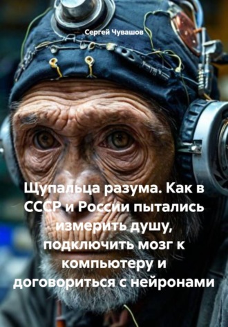 Сергей Чувашов. Щупальца разума. Как в СССР и России пытались измерить душу, подключить мозг к компьютеру и договориться с нейронами