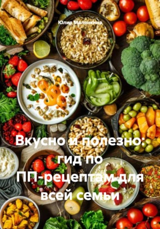 Юлия Валерьевна Малянкина. Вкусно и полезно: гид по ПП-рецептам для всей семьи
