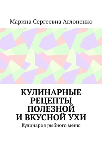 Кулинарные рецепты полезной и вкусной ухи. Кулинария рыбного меню. Марина Сергеевна Аглоненко