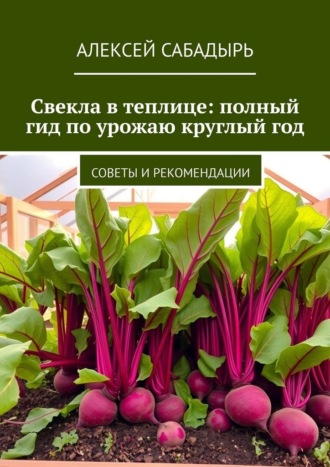 Алексей Сабадырь. Свекла в теплице: полный гид по урожаю круглый год. Советы и рекомендации