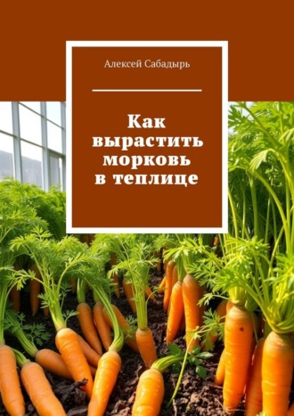 Алексей Сабадырь. Как вырастить морковь в теплице