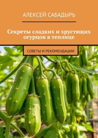 Алексей Сабадырь. Секреты сладких и хрустящих огурцов в теплице. Советы и рекомендации