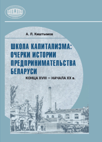 Андрей Киштымов. Школа капитализма: очерки истории предпринимательства Беларуси конца XVIII – начала XX в.