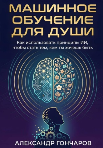 Машинное обучение для души. Как использовать принципы ИИ, чтобы стать тем, кем ты хочешь быть. Александр Гончаров