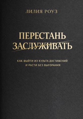 Лилия Роуз. Перестать заслуживать. Как выйти из культа достижений и расти без выгорания