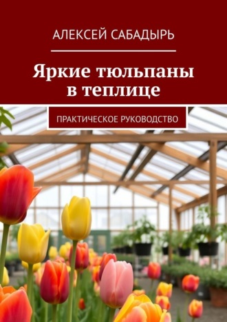Алексей Сабадырь. Яркие тюльпаны в теплице. Практическое руководство