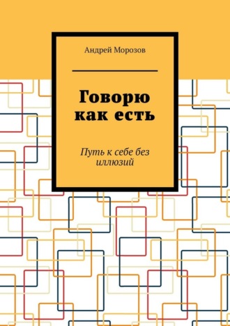 Андрей Морозов. Говорю как есть. Путь к себе без иллюзий