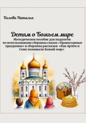 Наталья Белова. «Детям о Божьем мире». Методическое пособие для педагогов по использованию сборника сказок «Православные праздники» и сборника рассказов «Как Артём и Соня познавали Божий мир»
