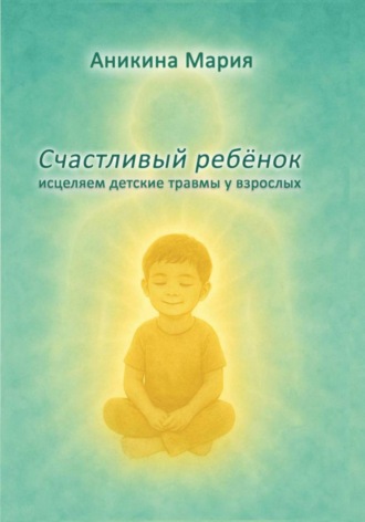 Мария Аникина. СЧАСТЛИВЫЙ РЕБЕНОК. Исцеляем детские травмы у взрослых
