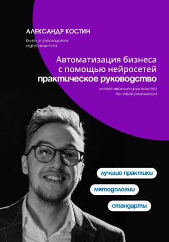 Александр Костин. Автоматизация бизнеса с помощью нейросетей: практическое руководство