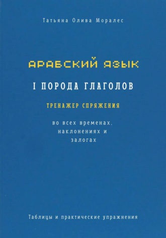 Татьяна Олива Моралес. Арабский язык. I порода глаголов. Тренажёр спряжения во всех временах, наклонениях и залогах. Таблицы и практические упражнения