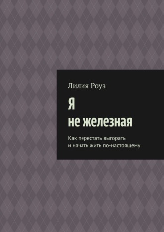 Лилия Роуз. Я не железная. Как перестать выгорать и начать жить по-настоящему