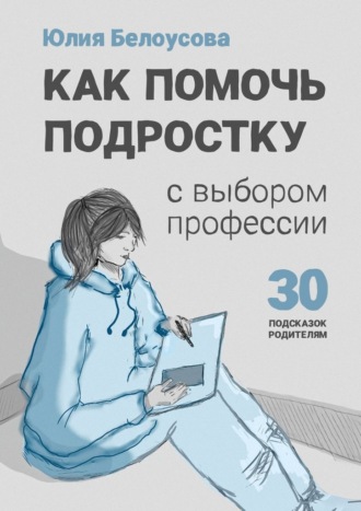 Юлия Владимировна Белоусова. Как помочь ребенку сделать выбор профессии. 30 подсказок родителю подростка