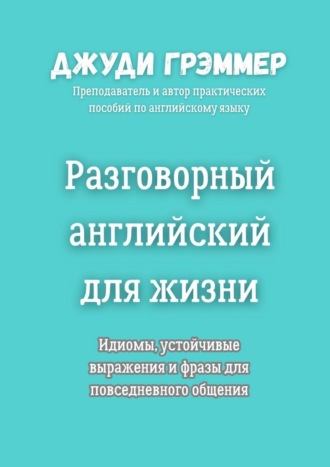 Джуди Грэммер. Разговорный английский для жизни. Идиомы, устойчивые выражения и фразы для повседневного общения
