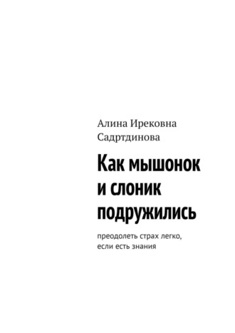 Алина Ирековна Садртдинова. Как мышонок и слоник подружились. Преодолеть страх легко, если есть знания