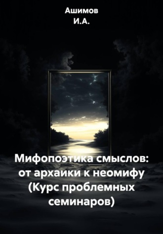 Ашимов И.А.. Мифопоэтика смыслов: от архаики к неомифу (Курс проблемных семинаров)
