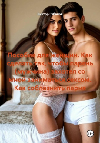 Виктор Федорович Губанов. Пособие для женщин. Как сделать так, чтобы парень (мужчина) захотел со мной заниматься сексом. Как соблазнить парня