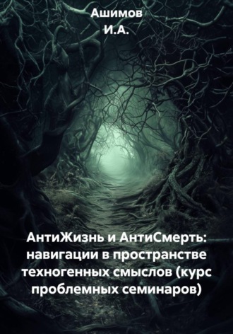 Ашимов И.А.. АнтиЖизнь и АнтиСмерть: навигации в пространстве техногенных смыслов (курс проблемных семинаров)