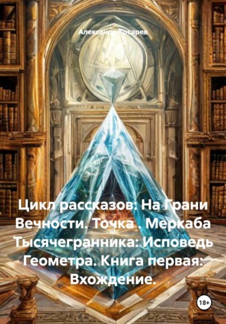 Александр Валериевич Косарев. Цикл рассказов: На Грани Вечности. Точка . Меркаба Тысячегранника: Исповедь Геометра. Книга первая: Вхождение.
