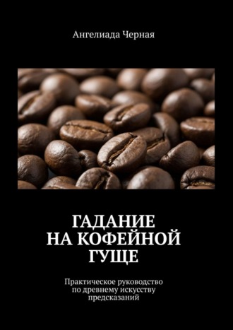 Ангелиада Черная. Гадание на кофейной гуще. Практическое руководство по древнему искусству предсказаний