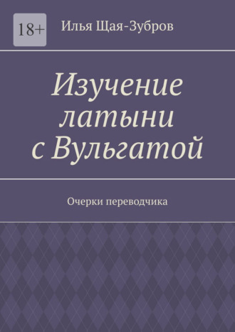 Илья Эдуардович Щая-Зубров. Изучение латыни с Вульгатой. Очерки переводчика