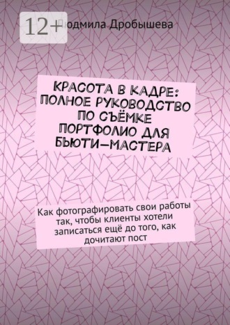 Людмила Дробышева. Красота в кадре: полное руководство по съёмке портфолио для бьюти-мастера. Как фотографировать свои работы так, чтобы клиенты хотели записаться ещё до того, как дочитают пост