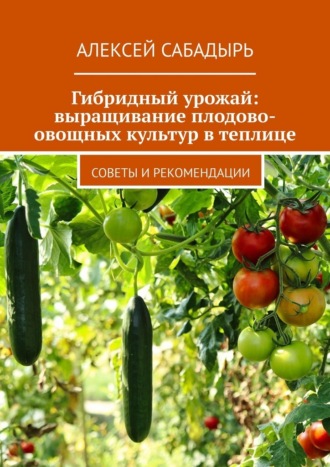 Алексей Сабадырь. Гибридный урожай: выращивание плодово-овощных культур в теплице. Советы и рекомендации