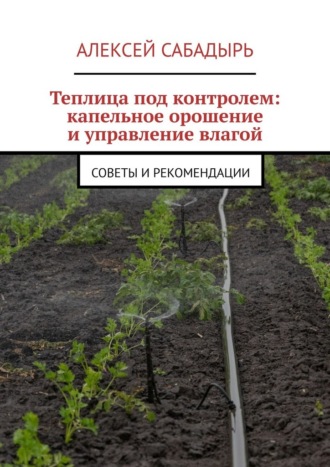 Алексей Сабадырь. Теплица под контролем: капельное орошение и управление влагой. Советы и рекомендации