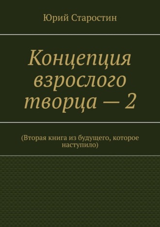 Юрий Старостин. Концепция взрослого творца – 2. (Вторая книга из будущего, которое наступило)