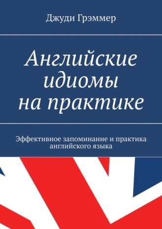 Джуди Грэммер. Английские идиомы на практике. Эффективное запоминание и практика английского языка