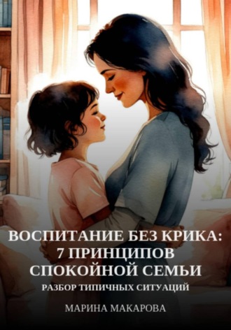 Марина Макарова. Воспитание без крика: 7 принципов спокойной семьи
