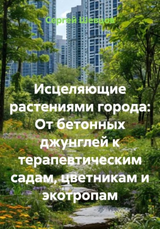 Сергей Шевцов. Исцеляющие растениями города: От бетонных джунглей к терапевтическим садам, цветникам и экотропам
