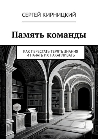Сергей Кирницкий. Память команды. Как перестать терять знания и начать их накапливать