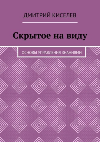 Дмитрий Киселев. Скрытое на виду. Основы управления знаниями