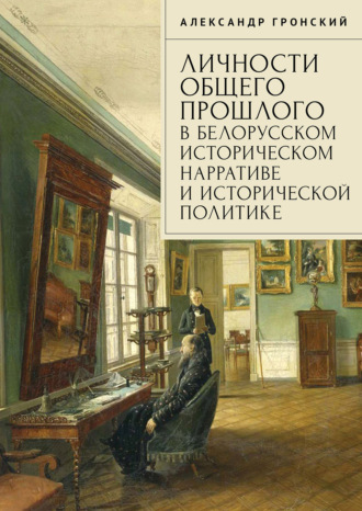 Александр Гронский. Личности общего прошлого в белорусском историческом нарративе и исторической политике. Очерки