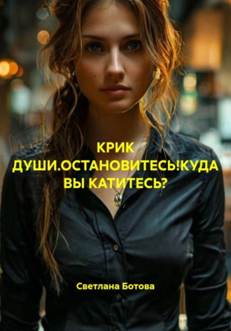 Светлана Ботова. КРИК ДУШИ.ОСТАНОВИТЕСЬ!КУДА ВЫ КАТИТЕСЬ?