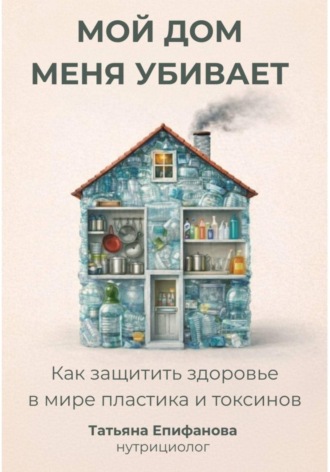 Татьяна Епифанова. Мой дом меня убивает. Как сохранить здоровье в мире пластика и токсинов