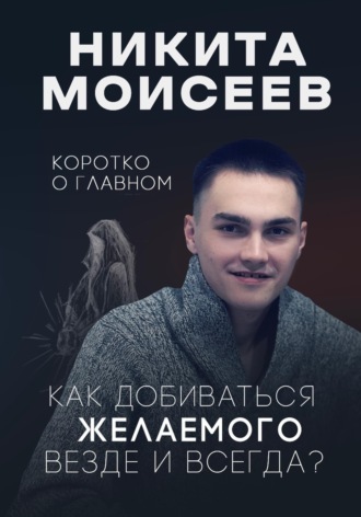 Никита Моисеев. Коротко о главном. Как добиваться желаемого везде и всегда