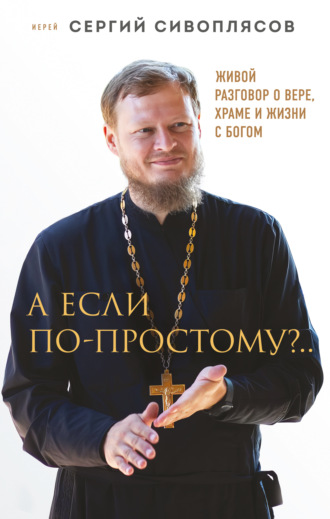 Иерей Сергий Сивоплясов. А если по-простому?.. Живой разговор о вере, храме и жизни с Богом