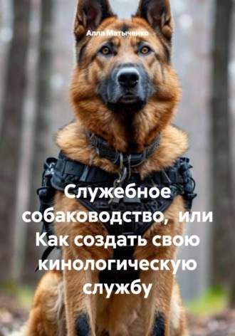Служебное собаководство,  или Как создать свою кинологическую службу. Алла Валентиновна Матыченко