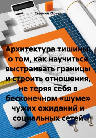 Евгений Юрьев. Архитектура тишины: о том, как научиться выстраивать границы и строить отношения, не теряя себя в бесконечном «шуме» чужих ожиданий и социальных сетей
